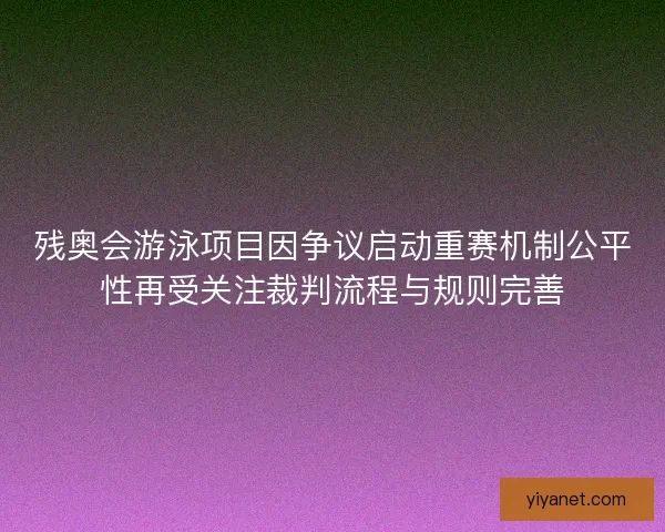 残奥会游泳项目因争议启动重赛机制公平性再受关注裁判流程与规则完善