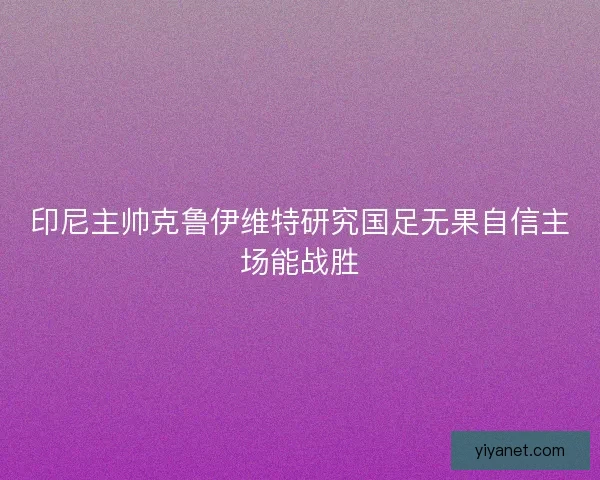印尼主帅克鲁伊维特研究国足无果自信主场能战胜